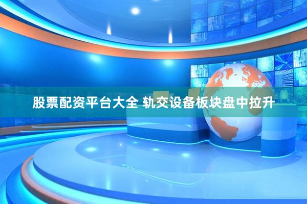 股票配资平台大全 轨交设备板块盘中拉升