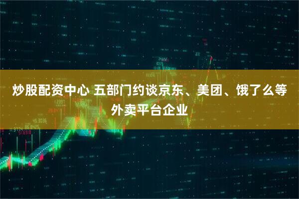炒股配资中心 五部门约谈京东、美团、饿了么等外卖平台企业