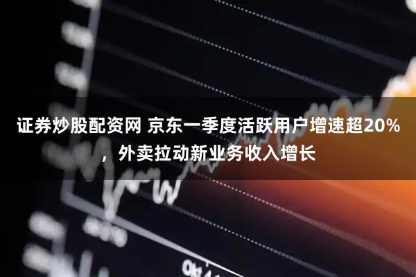 证券炒股配资网 京东一季度活跃用户增速超20%，外卖拉动新业务收入增长