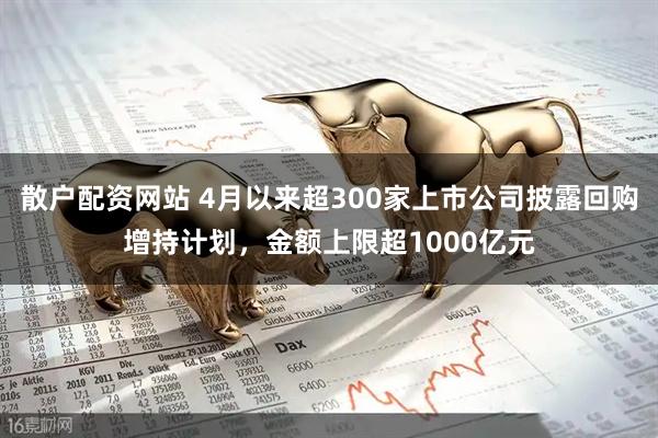 散户配资网站 4月以来超300家上市公司披露回购增持计划，金额上限超1000亿元
