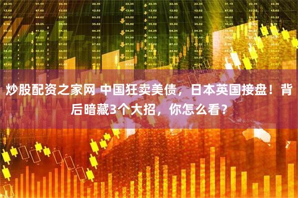 炒股配资之家网 中国狂卖美债，日本英国接盘！背后暗藏3个大招，你怎么看？