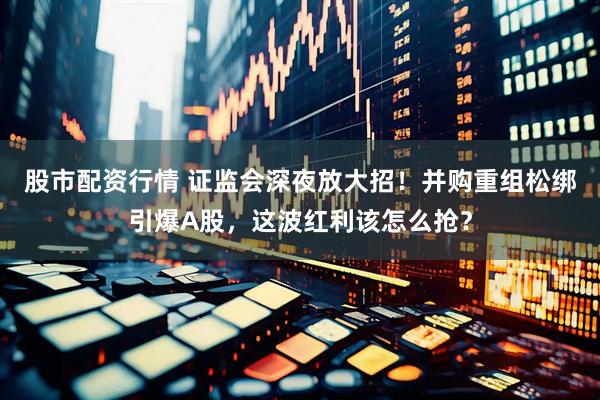 股市配资行情 证监会深夜放大招！并购重组松绑引爆A股，这波红利该怎么抢？