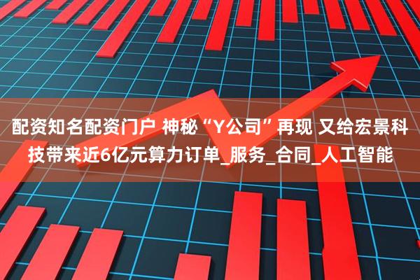 配资知名配资门户 神秘“Y公司”再现 又给宏景科技带来近6亿元算力订单_服务_合同_人工智能