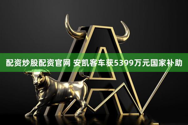 配资炒股配资官网 安凯客车获5399万元国家补助