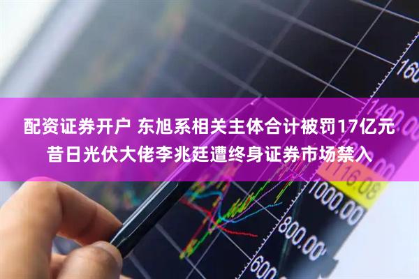 配资证券开户 东旭系相关主体合计被罚17亿元昔日光伏大佬李兆廷遭终身证券市场禁入
