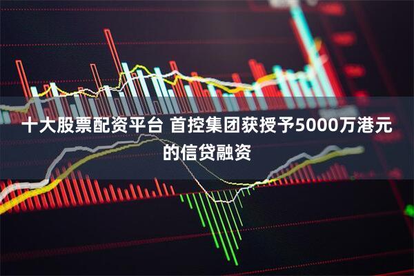 十大股票配资平台 首控集团获授予5000万港元的信贷融资