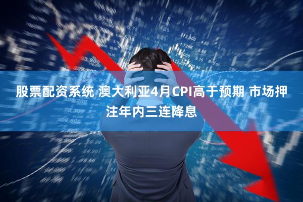 股票配资系统 澳大利亚4月CPI高于预期 市场押注年内三连降息