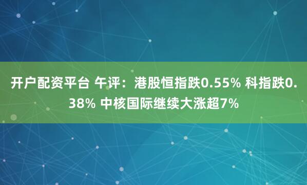 开户配资平台 午评：港股恒指跌0.55% 科指跌0.38% 中核国际继续大涨超7%