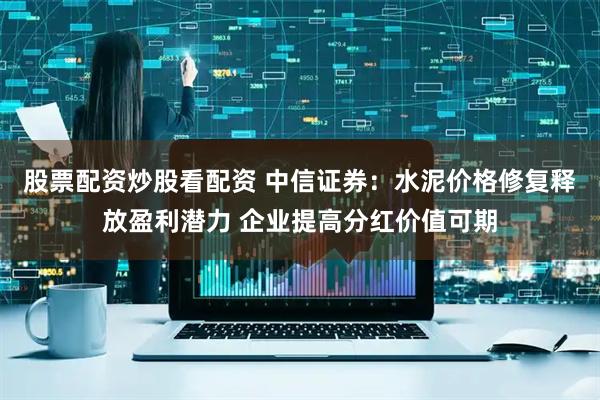 股票配资炒股看配资 中信证券：水泥价格修复释放盈利潜力 企业提高分红价值可期