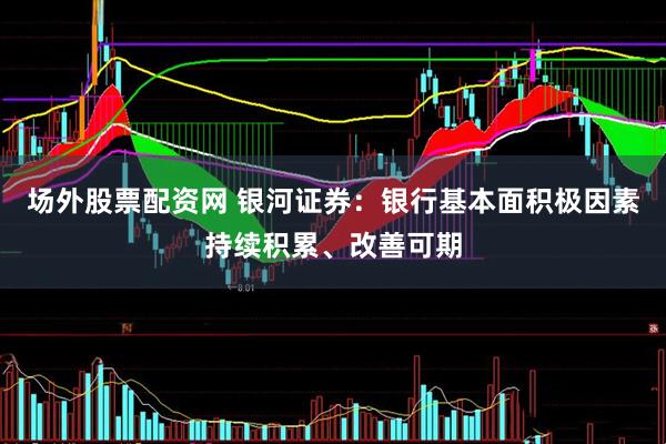 场外股票配资网 银河证券：银行基本面积极因素持续积累、改善可期