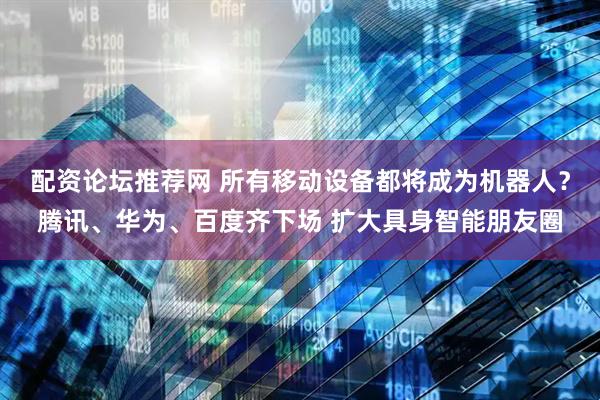 配资论坛推荐网 所有移动设备都将成为机器人？腾讯、华为、百度齐下场 扩大具身智能朋友圈