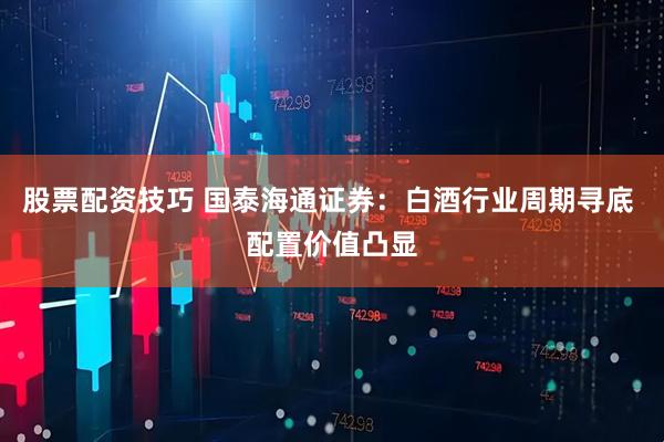股票配资技巧 国泰海通证券：白酒行业周期寻底 配置价值凸显