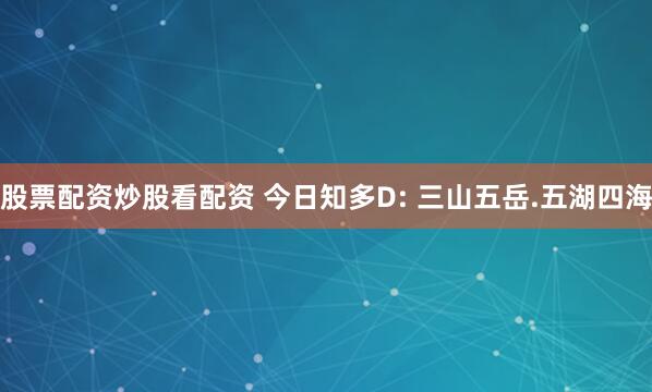 股票配资炒股看配资 今日知多D: 三山五岳.五湖四海