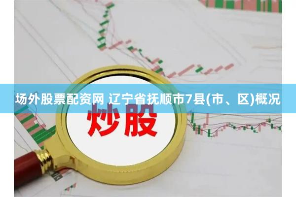 场外股票配资网 辽宁省抚顺市7县(市、区)概况