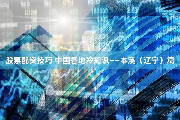 股票配资技巧 中国各地冷知识——本溪（辽宁）篇