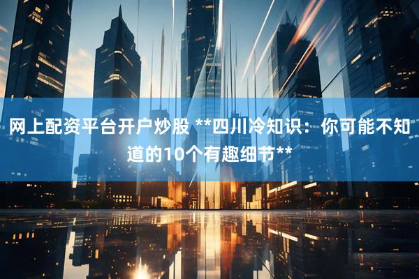 网上配资平台开户炒股 **四川冷知识：你可能不知道的10个有趣细节**