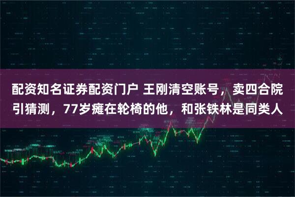 配资知名证券配资门户 王刚清空账号，卖四合院引猜测，77岁瘫在轮椅的他，和张铁林是同类人